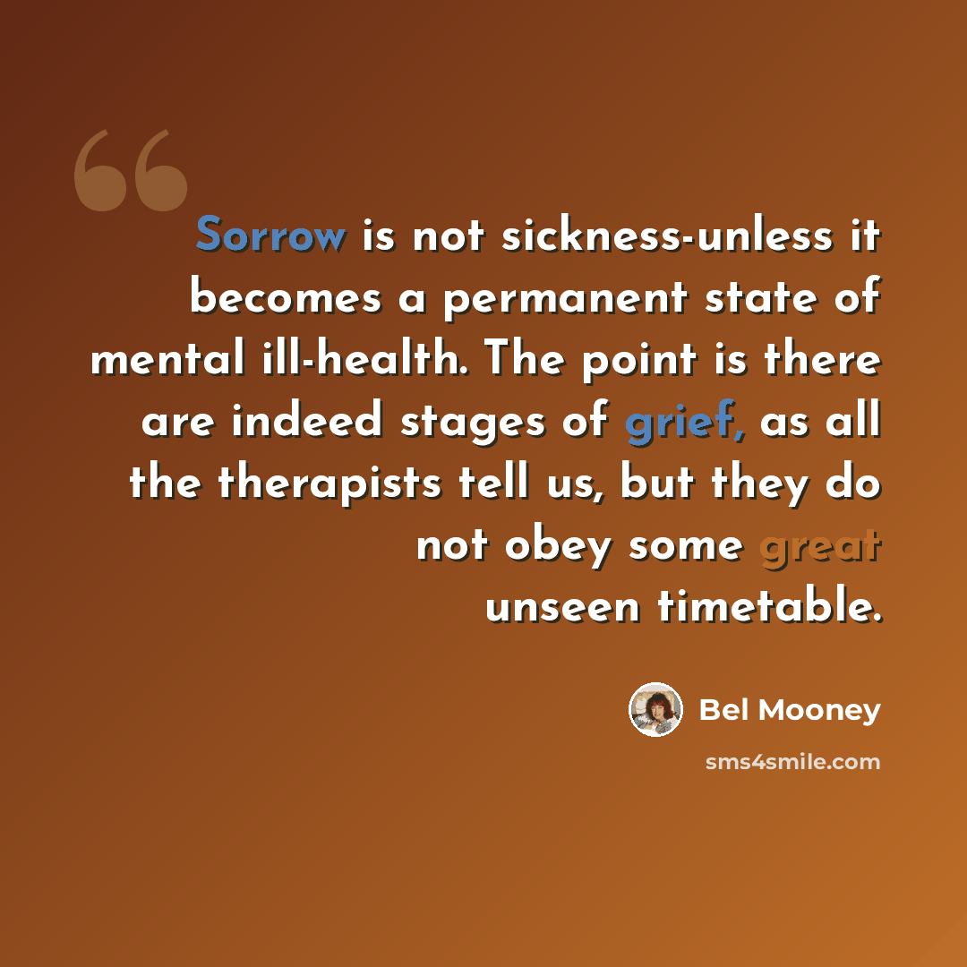 “Sorrow is not sickness-unless it becomes a permanent state of mental ill-health. The point is there are indeed stages of grief, as all the therapists tell us, but they do not obey some great unseen timetable.” quote by Bel Mooney