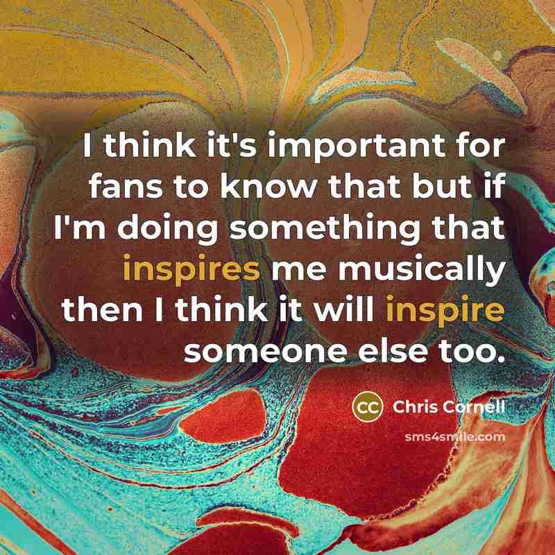“I think it's important for fans to know that but if I'm doing something that inspires me musically then I think it will inspire someone else too.” quote by Chris Cornell