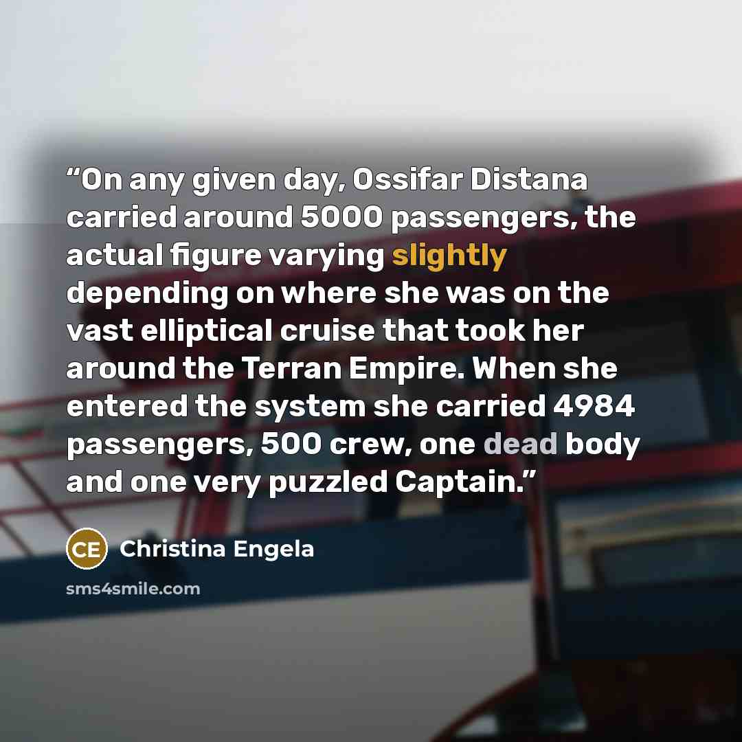 “On any given day, Ossifar Distana carried around 5000 passengers, the actual figure varying slightly depending on where she was on the vast elliptical cruise that took her around the Terran Empire. When she entered the system she carried 4984 passengers, 500 crew, one dead body and one very…” quote by Christina Engela
