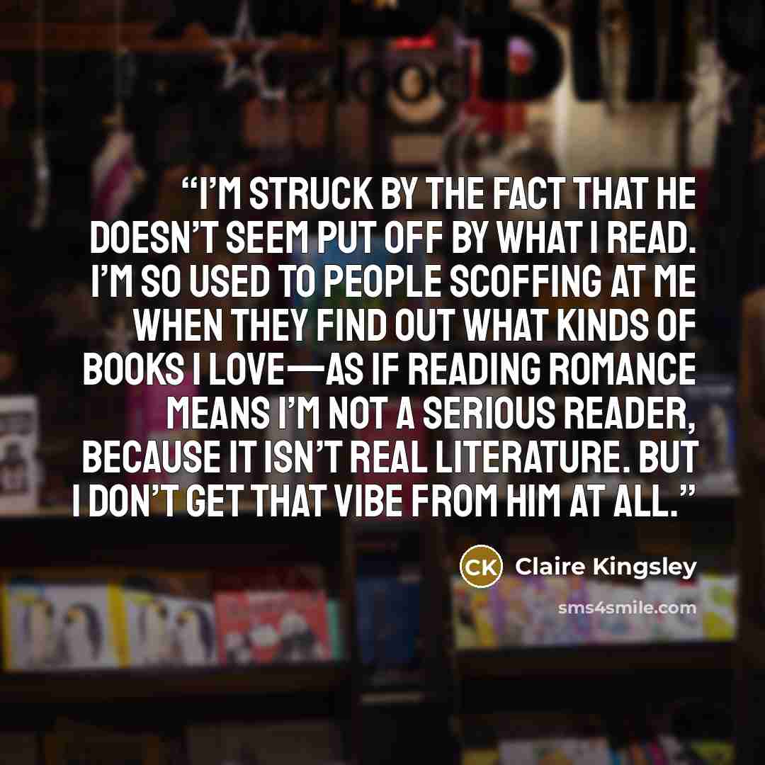 “I’m struck by the fact that he doesn’t seem put off by what I read. I’m so used to people scoffing at me when they find out what kinds of books I love—as if reading romance means I’m not a serious reader, because it isn’t real literature. But I don’t get that vibe from him at all.” quote by Claire Kingsley