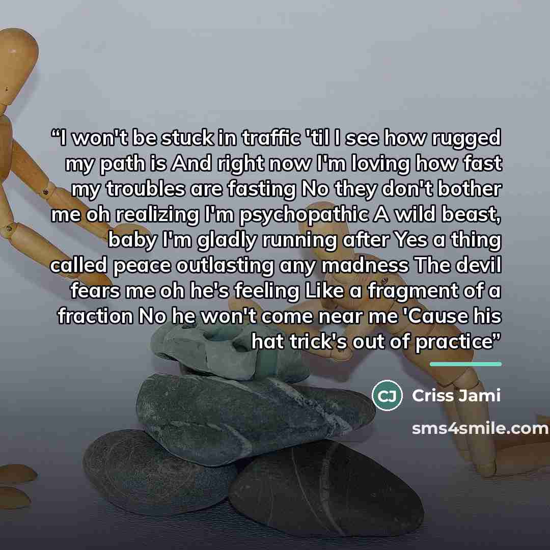 “I won't be stuck in traffic 'til I see how rugged my path is And right now I'm loving how fast my troubles are fasting No they don't bother me oh realizing I'm psychopathic A wild beast, baby I'm gladly running after Yes a thing called peace outlasting any madness The devil fears me oh he's…” quote by Criss Jami