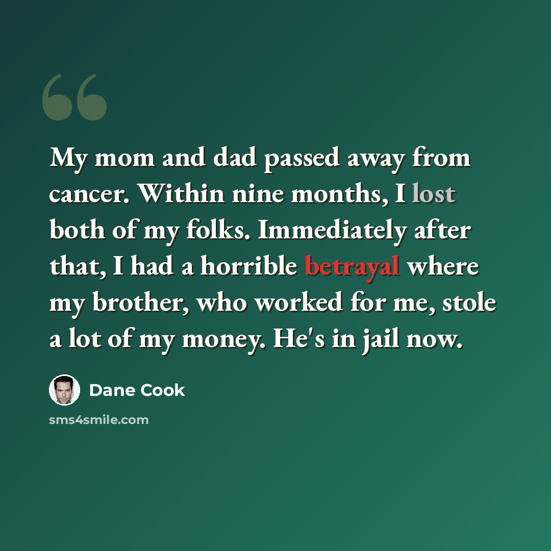 “My mom and dad passed away from cancer. Within nine months, I lost both of my folks. Immediately after that, I had a horrible betrayal where my brother, who worked for me, stole a lot of my money. He's in jail now.” quote by Dane Cook