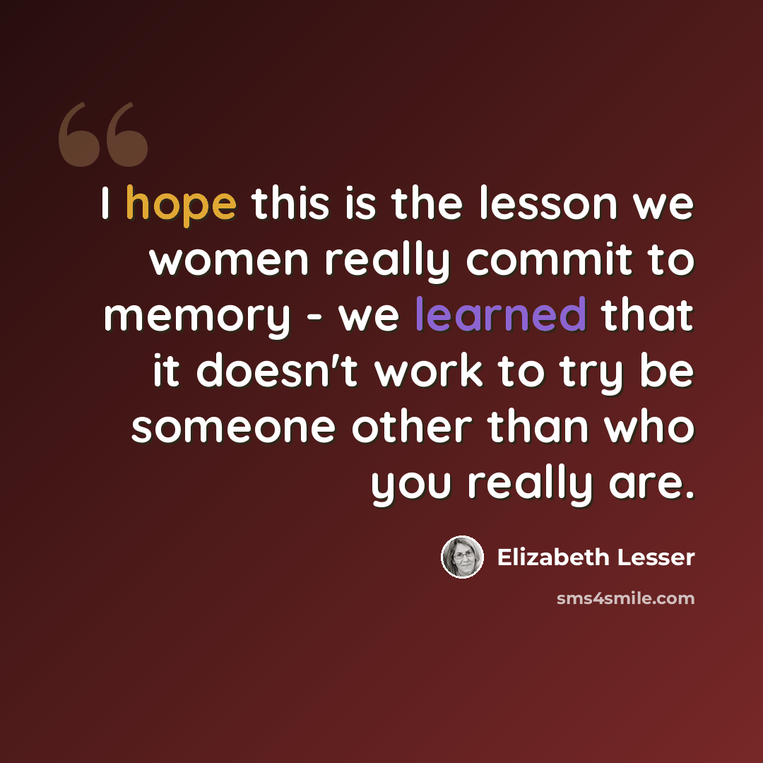 “I hope this is the lesson we women really commit to memory - we learned that it doesn't work to try be someone other than who you really are.” quote by Elizabeth Lesser