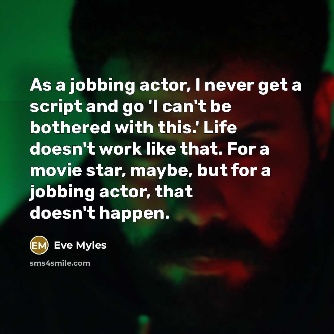 “As a jobbing actor, I never get a script and go 'I can't be bothered with this.' Life doesn't work like that. For a movie star, maybe, but for a jobbing actor, that doesn't happen.” quote by Eve Myles