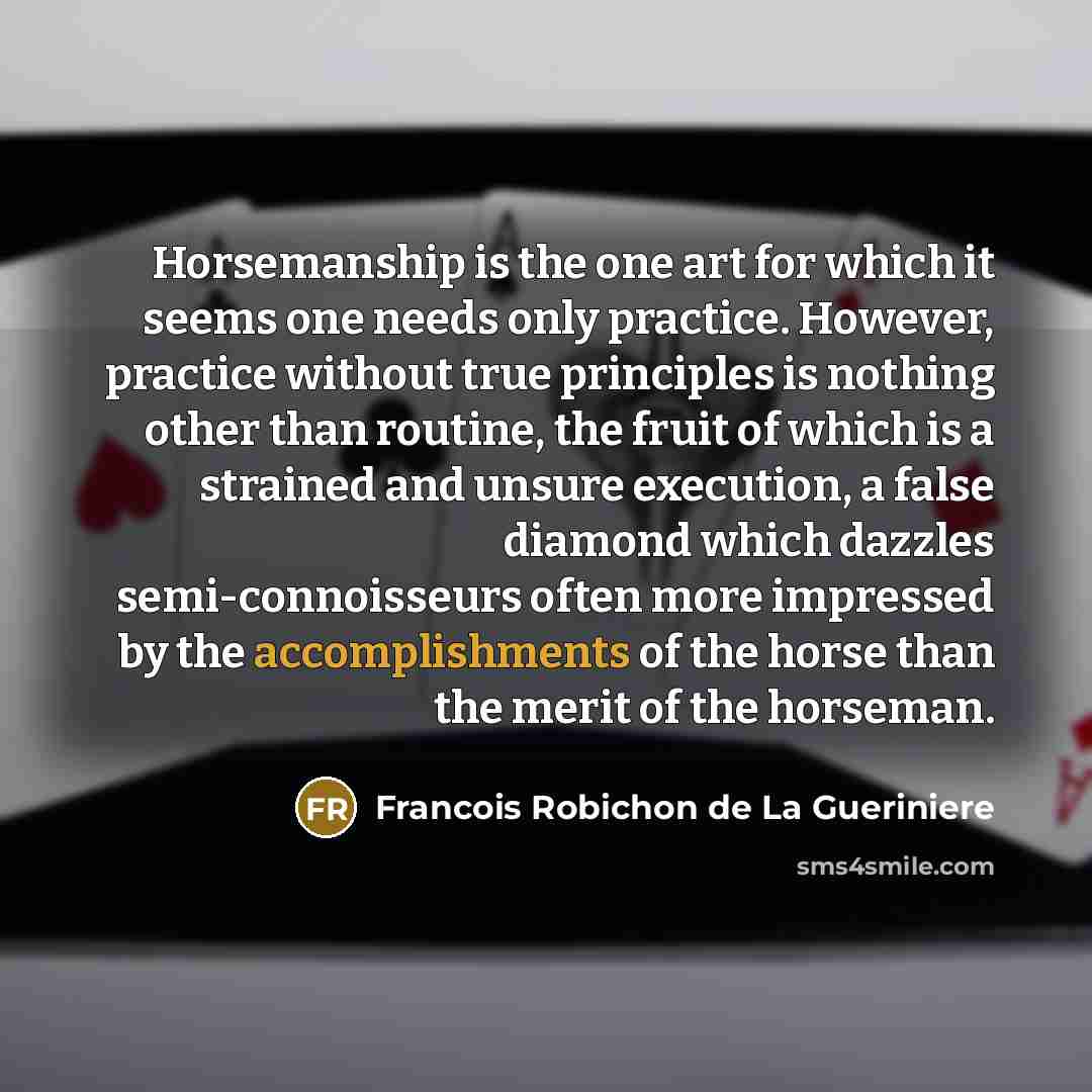 “Horsemanship is the one art for which it seems one needs only practice. However, practice without true principles is nothing other than routine, the fruit of which is a strained and unsure execution, a false diamond which dazzles semi-connoisseurs often more impressed by the accomplishments of the…” quote by Francois Robichon de La Gueriniere