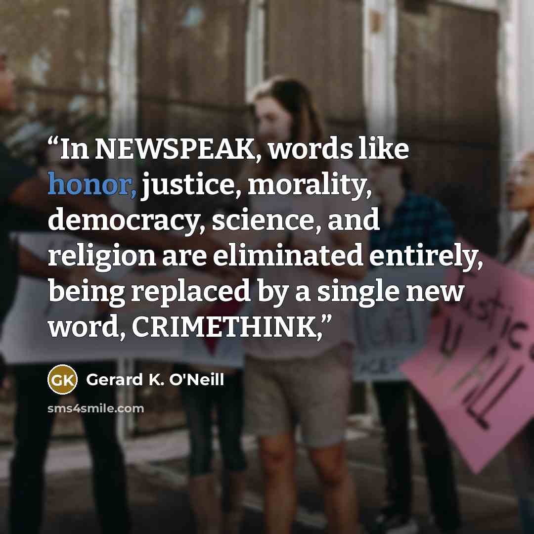 “In NEWSPEAK, words like honor, justice, morality, democracy, science, and religion are eliminated entirely, being replaced by a single new word, CRIMETHINK,” quote by Gerard K. O'Neill