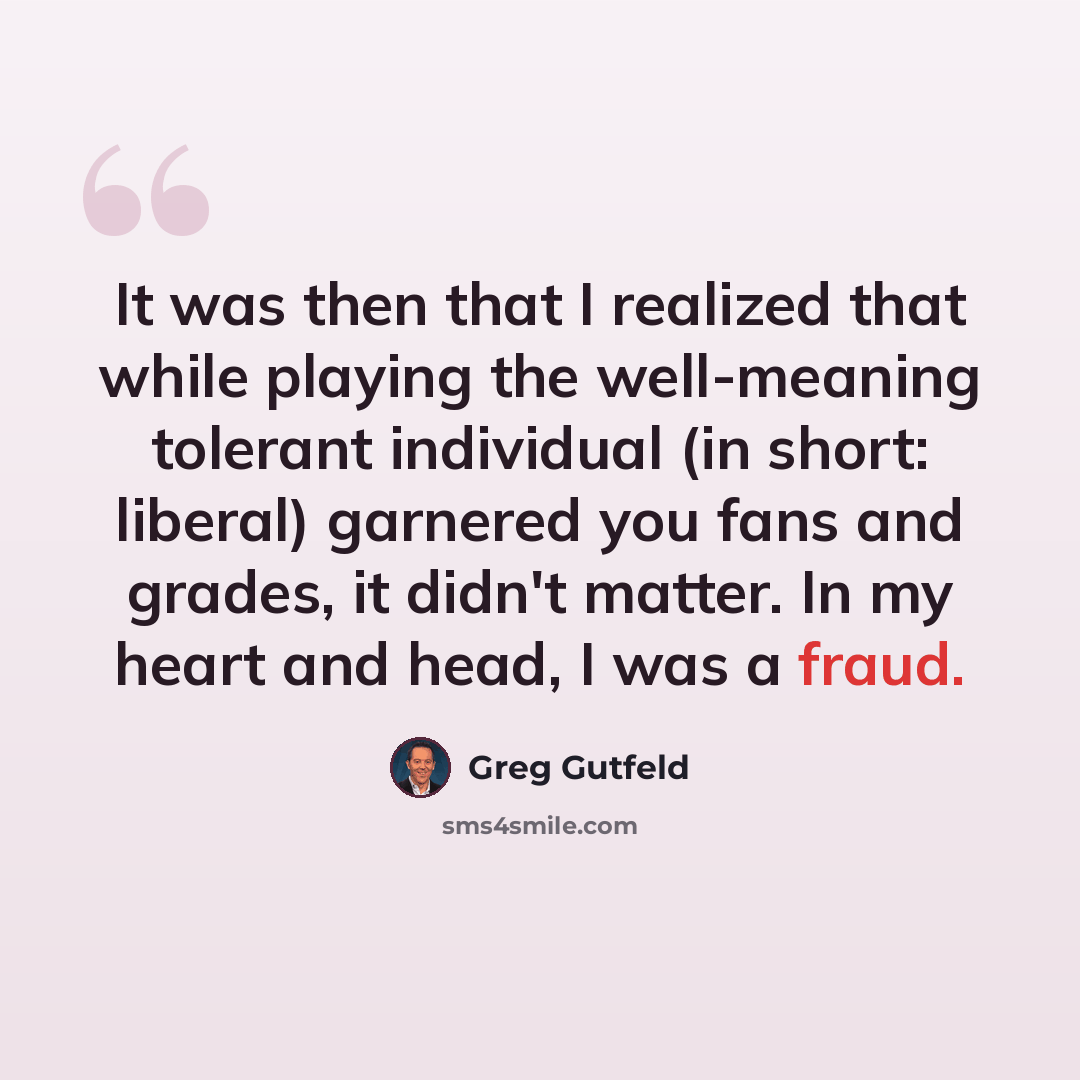 “It was then that I realized that while playing the well-meaning tolerant individual (in short: liberal) garnered you fans and grades, it didn't matter. In my heart and head, I was a fraud.” quote by Greg Gutfeld