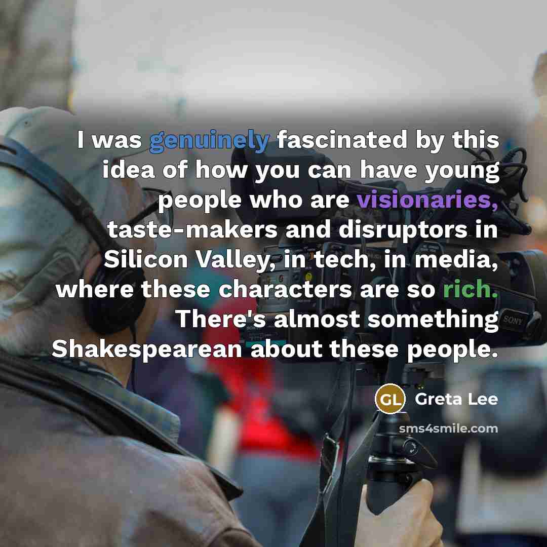 “I was genuinely fascinated by this idea of how you can have young people who are visionaries, taste-makers and disruptors in Silicon Valley, in tech, in media, where these characters are so rich. There's almost something Shakespearean about these people.” quote by Greta Lee