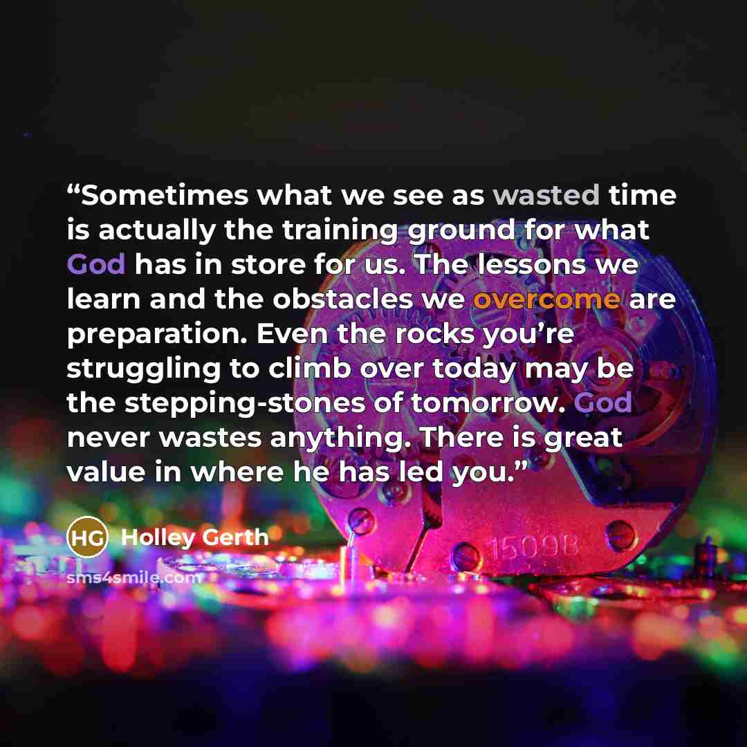 “Sometimes what we see as wasted time is actually the training ground for what God has in store for us. The lessons we learn and the obstacles we overcome are preparation. Even the rocks you’re struggling to climb over today may be the stepping-stones of tomorrow. God never wastes anything. There…” quote by Holley Gerth