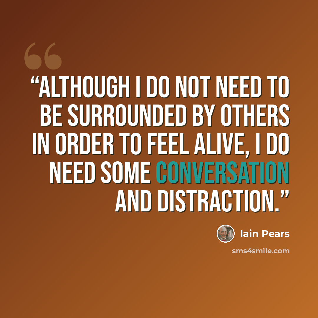 “Although I do not need to be surrounded by others in order to feel alive, I do need some conversation and distraction.” quote by Iain Pears