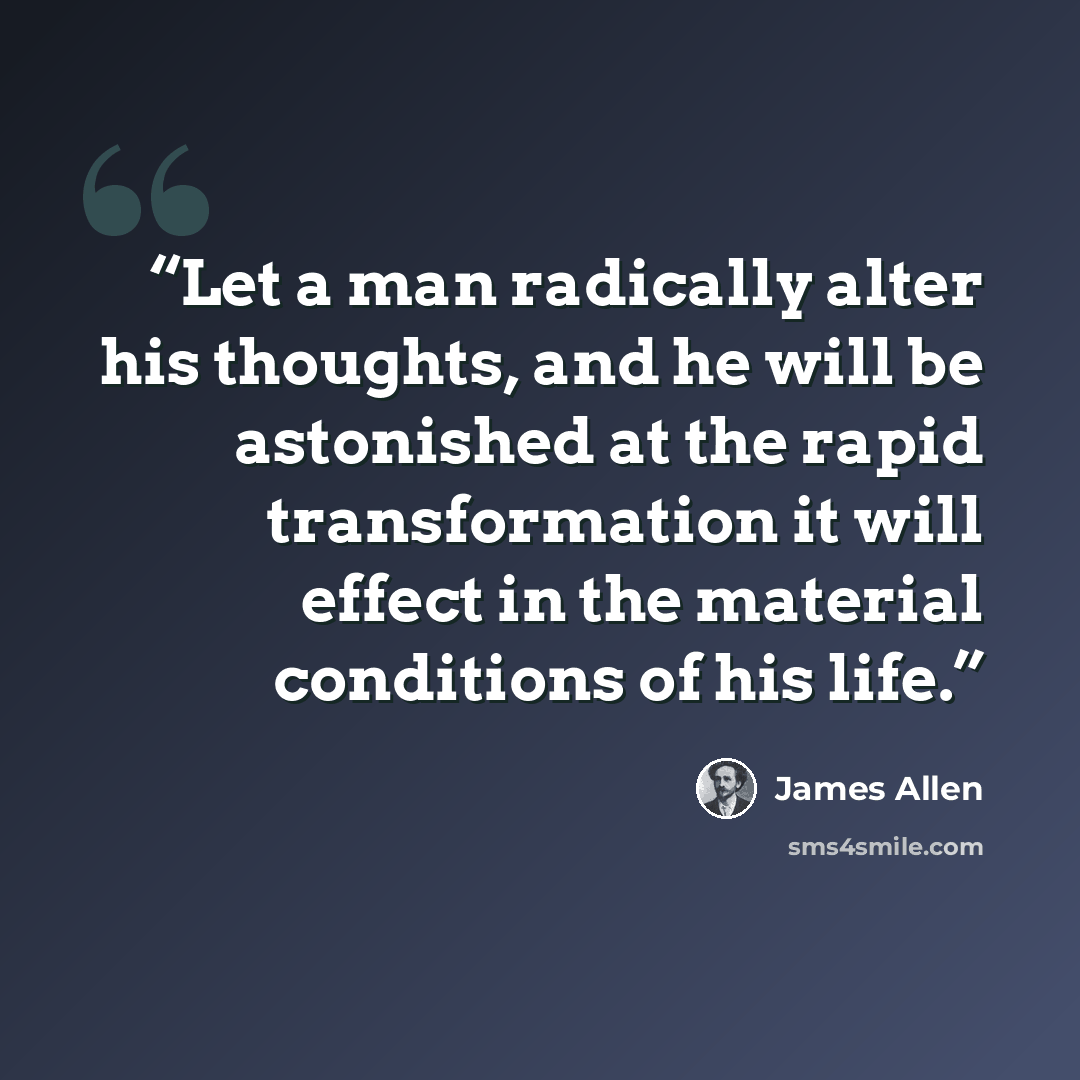 “Let a man radically alter his thoughts, and he will be astonished at the rapid transformation it will effect in the material conditions of his life.” quote by James Allen