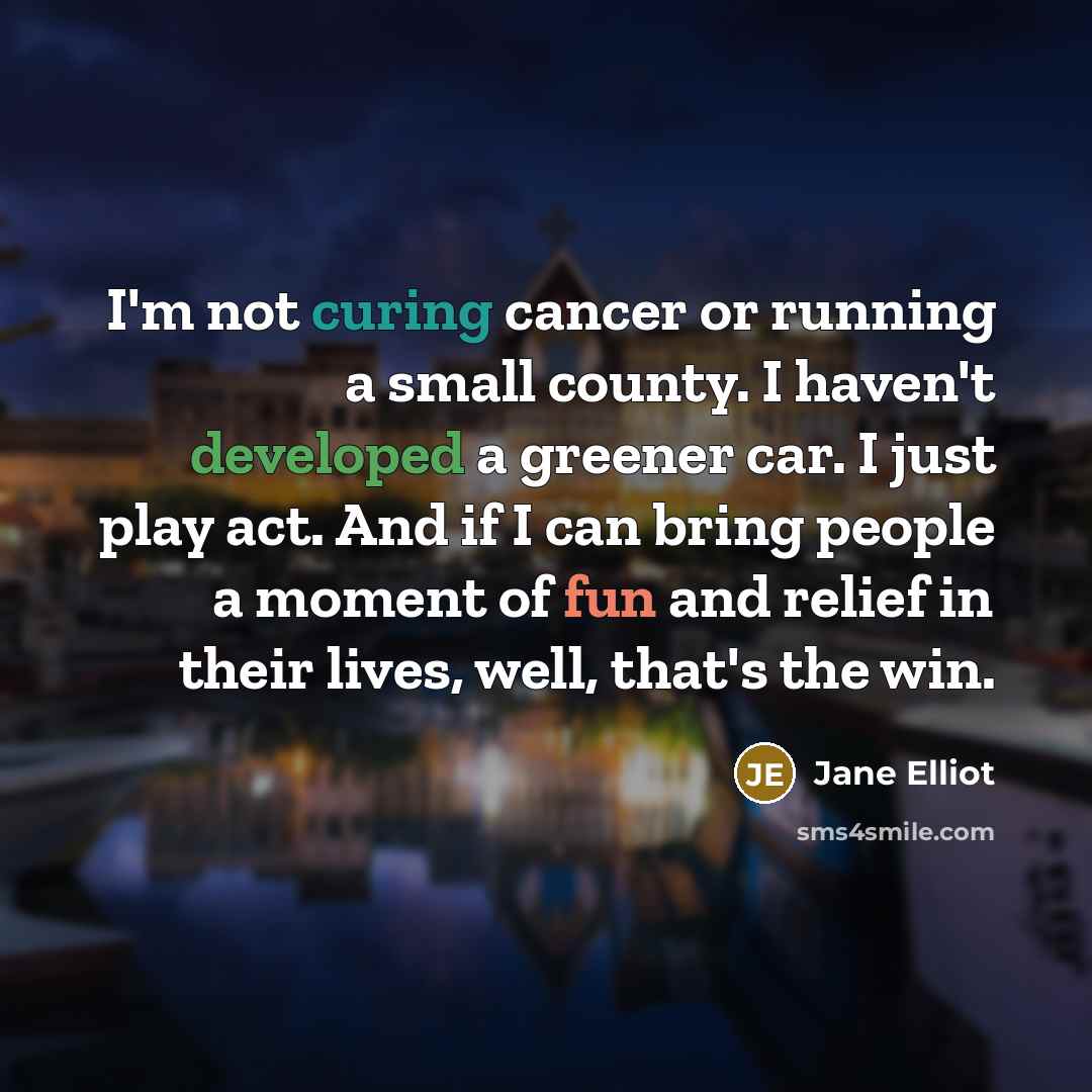 “I'm not curing cancer or running a small county. I haven't developed a greener car. I just play act. And if I can bring people a moment of fun and relief in their lives, well, that's the win.” quote by Jane Elliot