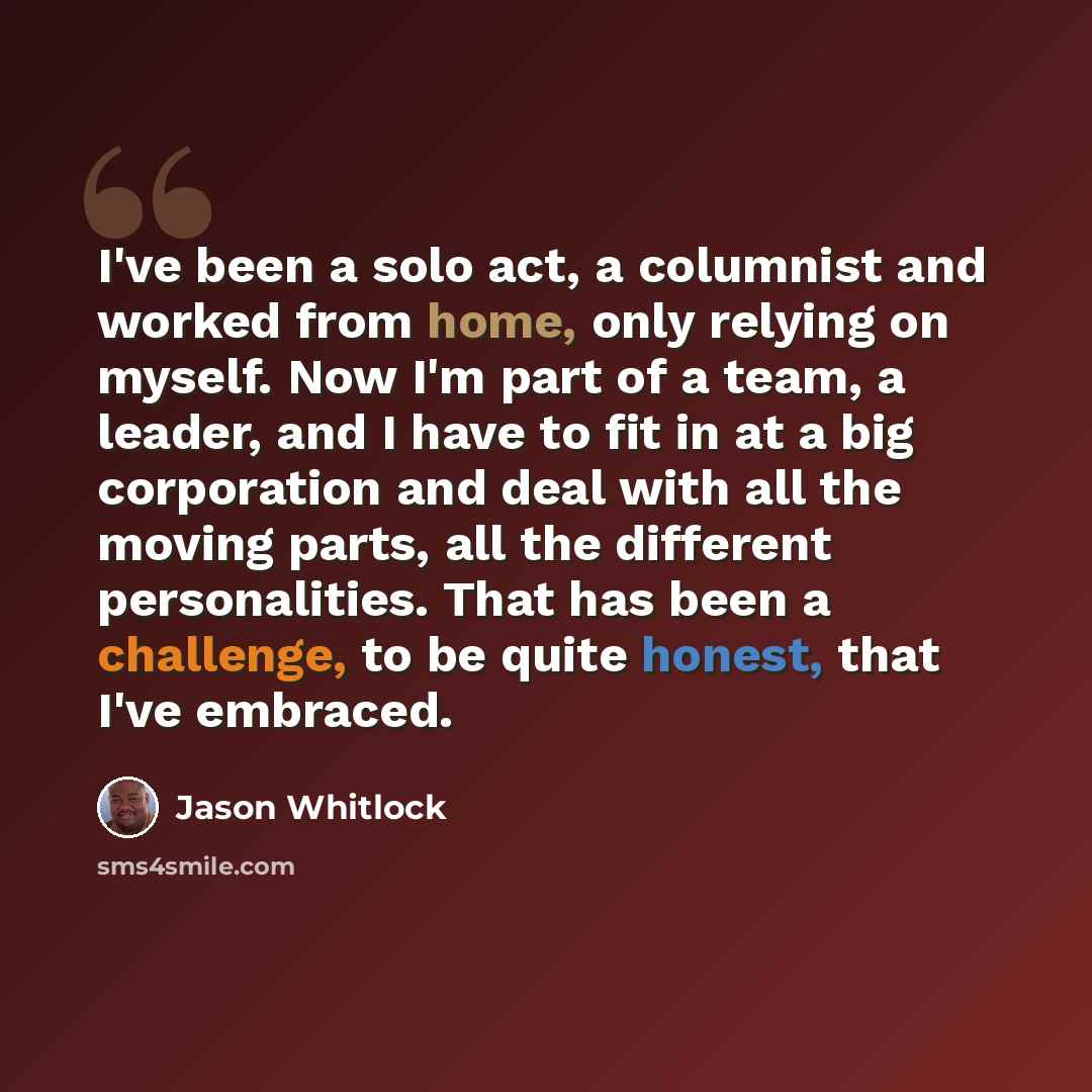 “I've been a solo act, a columnist and worked from home, only relying on myself. Now I'm part of a team, a leader, and I have to fit in at a big corporation and deal with all the moving parts, all the different personalities. That has been a challenge, to be quite honest, that I've embraced.” quote by Jason Whitlock