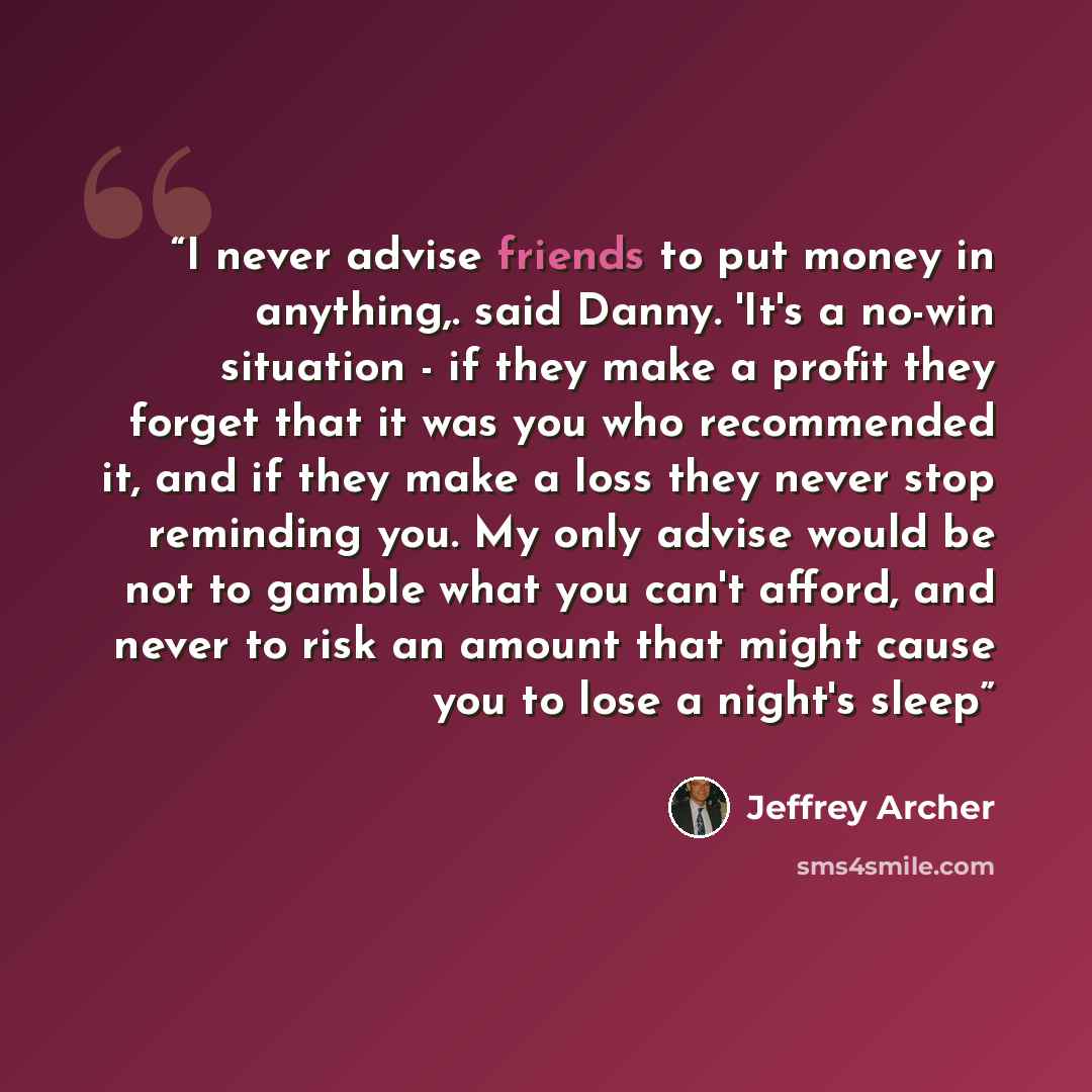 “I never advise friends to put money in anything,. said Danny. 'It's a no-win situation - if they make a profit they forget that it was you who recommended it, and if they make a loss they never stop reminding you. My only advise would be not to gamble what you can't afford, and never to risk an…” quote by Jeffrey Archer
