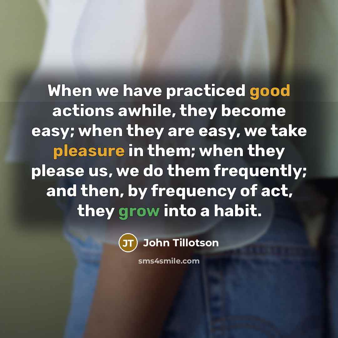 “When we have practiced good actions awhile, they become easy; when they are easy, we take pleasure in them; when they please us, we do them frequently; and then, by frequency of act, they grow into a habit.” quote by John Tillotson