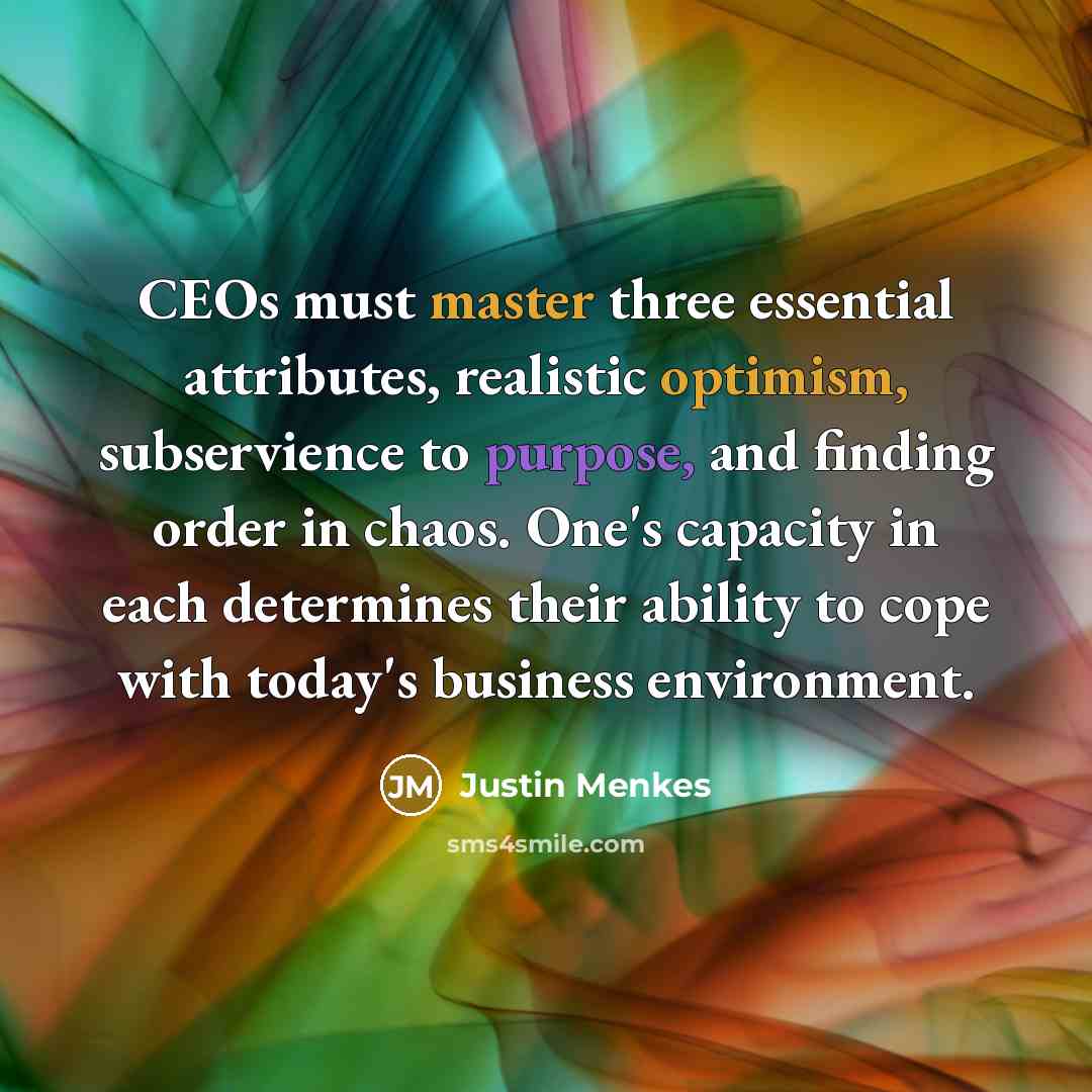 “CEOs must master three essential attributes, realistic optimism, subservience to purpose, and finding order in chaos. One's capacity in each determines their ability to cope with today's business environment.” quote by Justin Menkes