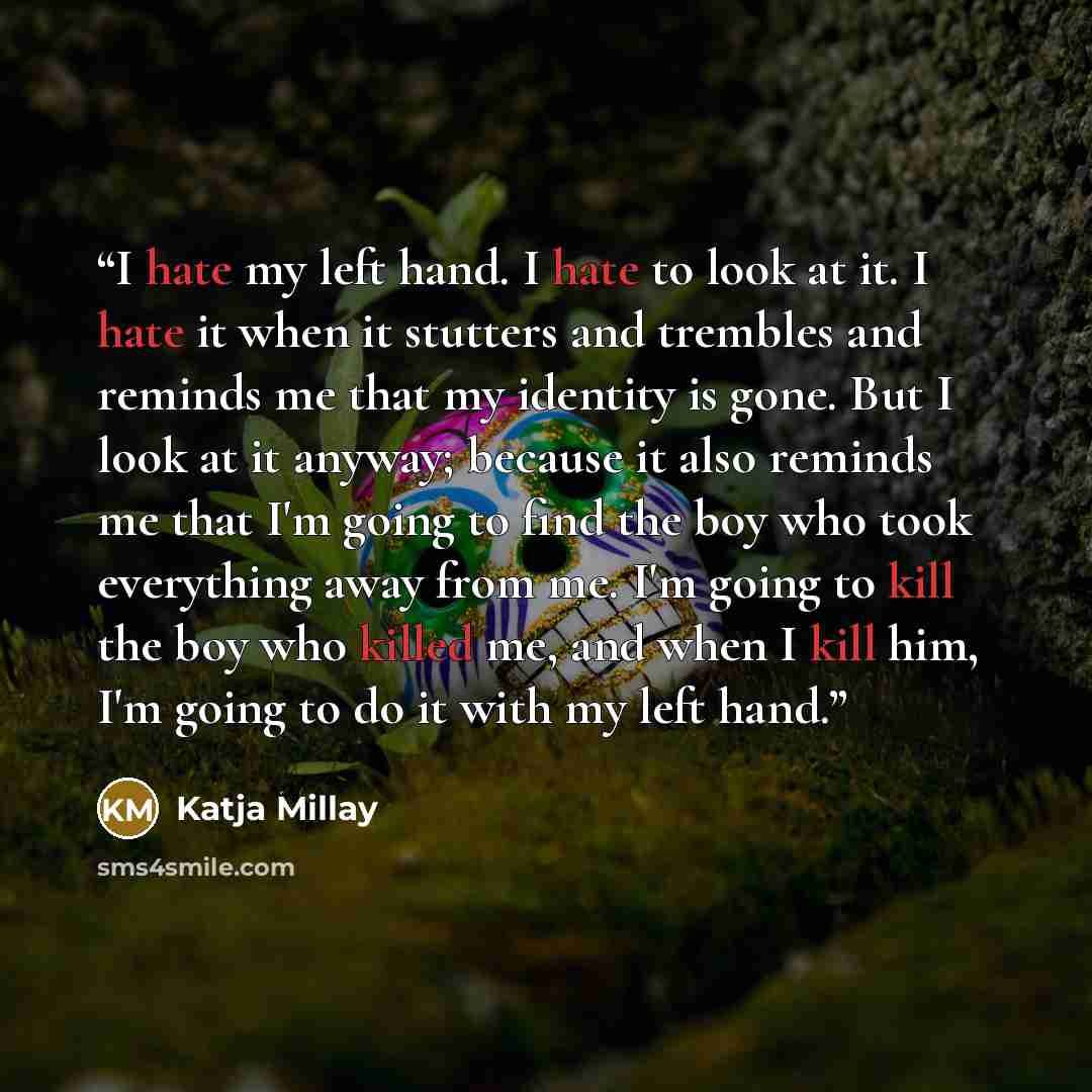 “I hate my left hand. I hate to look at it. I hate it when it stutters and trembles and reminds me that my identity is gone. But I look at it anyway; because it also reminds me that I'm going to find the boy who took everything away from me. I'm going to kill the boy who killed me, and when I kill…” quote by Katja Millay