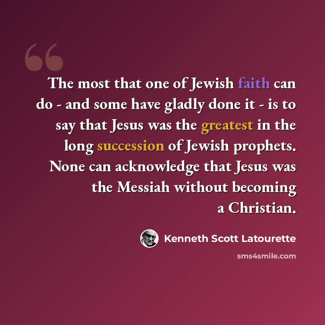 “The most that one of Jewish faith can do - and some have gladly done it - is to say that Jesus was the greatest in the long succession of Jewish prophets. None can acknowledge that Jesus was the Messiah without becoming a Christian.” quote by Kenneth Scott Latourette