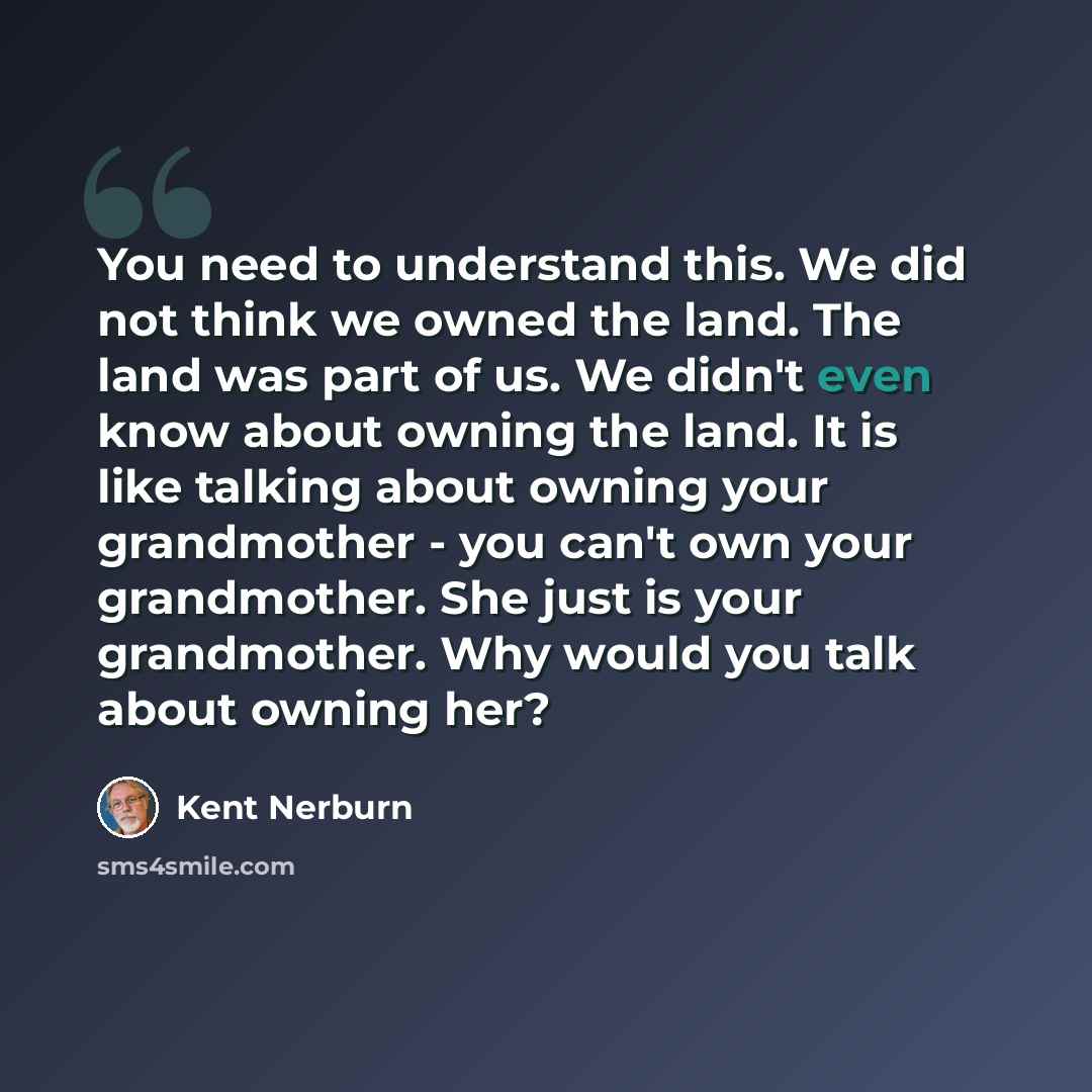 “You need to understand this. We did not think we owned the land. The land was part of us. We didn't even know about owning the land. It is like talking about owning your grandmother - you can't own your grandmother. She just is your grandmother. Why would you talk about owning her?” quote by Kent Nerburn