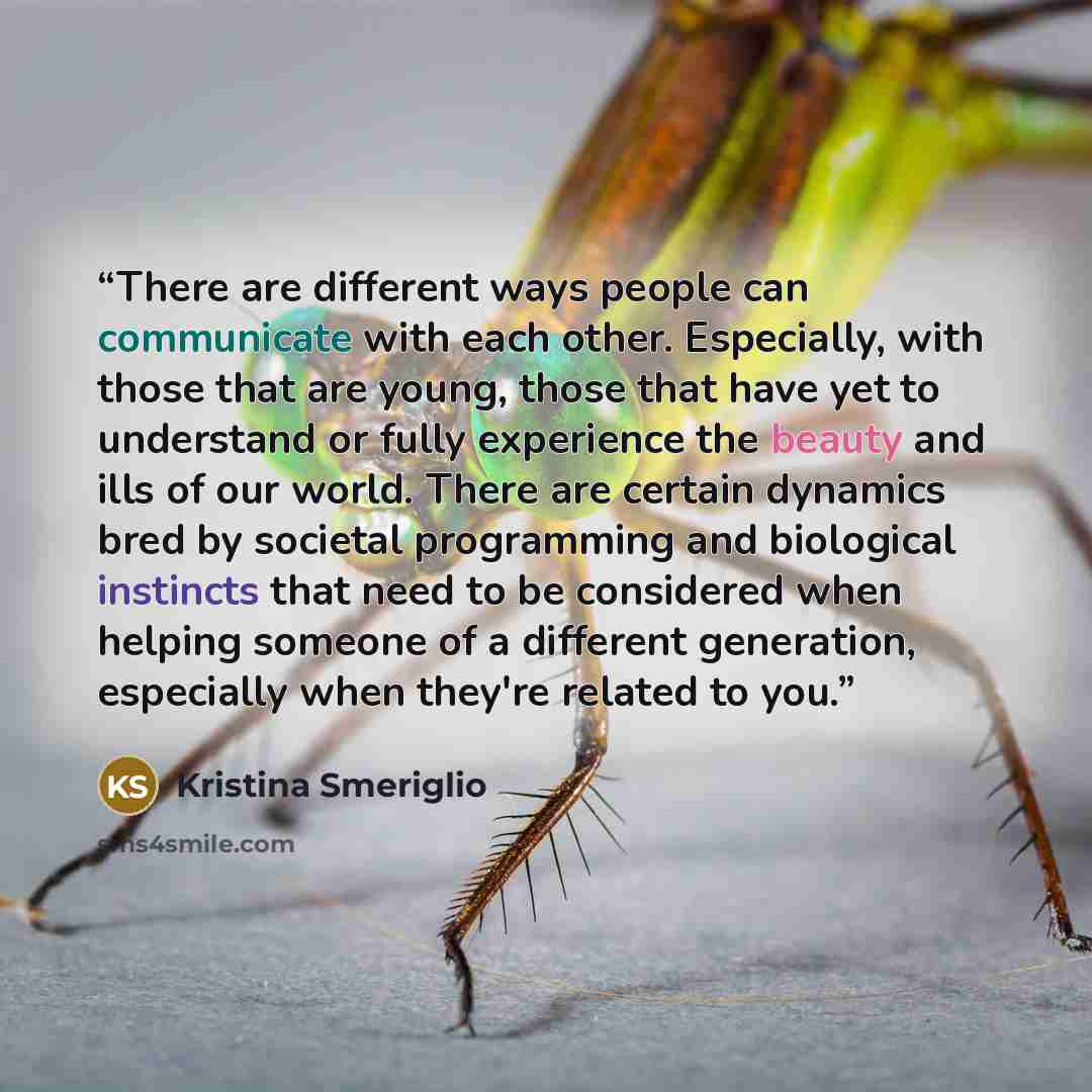 “There are different ways people can communicate with each other. Especially, with those that are young, those that have yet to understand or fully experience the beauty and ills of our world. There are certain dynamics bred by societal programming and biological instincts that need to be…” quote by Kristina Smeriglio