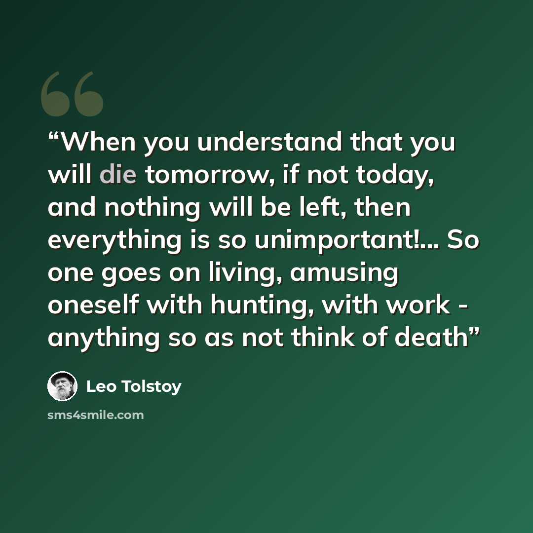 “When you understand that you will die tomorrow, if not today, and nothing will be left, then everything is so unimportant!... So one goes on living, amusing oneself with hunting, with work - anything so as not think of death” quote by Leo Tolstoy