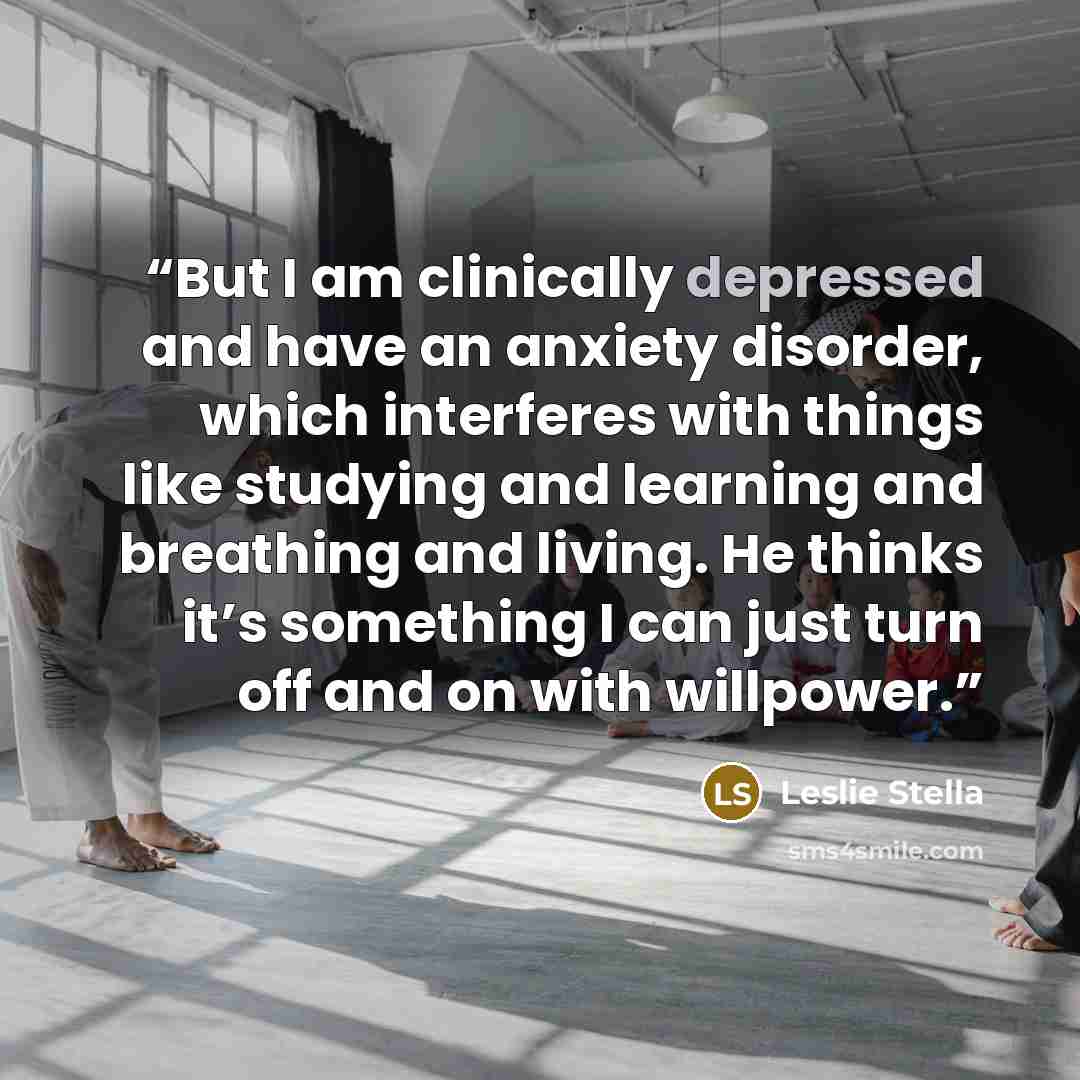 “But I am clinically depressed and have an anxiety disorder, which interferes with things like studying and learning and breathing and living. He thinks it’s something I can just turn off and on with willpower.” quote by Leslie Stella
