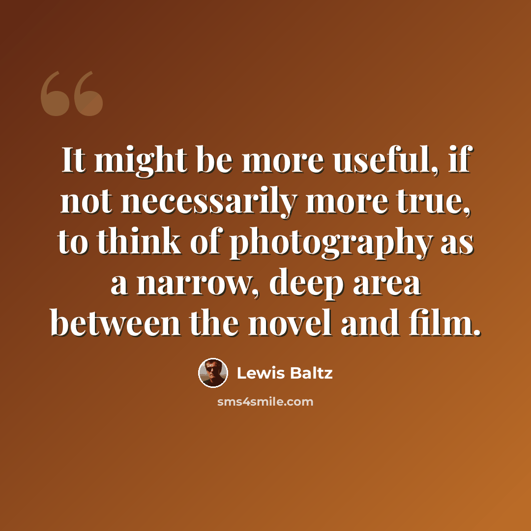 “It might be more useful, if not necessarily more true, to think of photography as a narrow, deep area between the novel and film.” quote by Lewis Baltz
