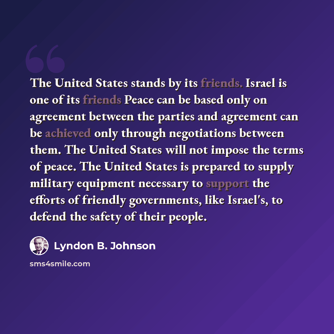 “The United States stands by its friends. Israel is one of its friends Peace can be based only on agreement between the parties and agreement can be achieved only through negotiations between them. The United States will not impose the terms of peace. The United States is prepared to supply…” quote by Lyndon B. Johnson