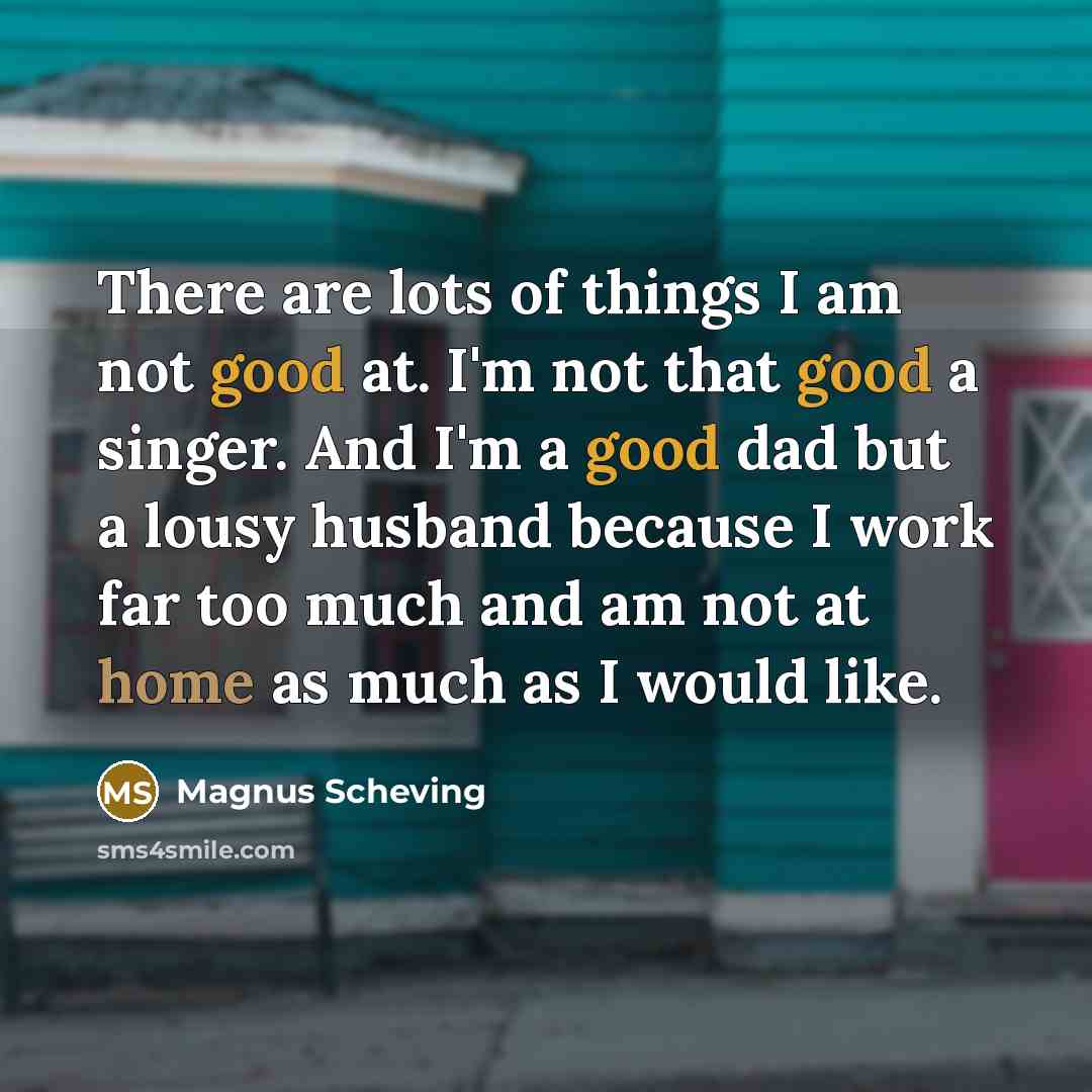 “There are lots of things I am not good at. I'm not that good a singer. And I'm a good dad but a lousy husband because I work far too much and am not at home as much as I would like.” quote by Magnus Scheving