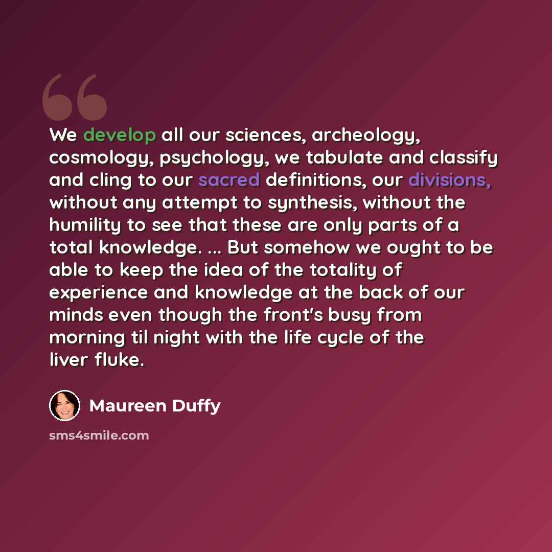 “We develop all our sciences, archeology, cosmology, psychology, we tabulate and classify and cling to our sacred definitions, our divisions, without any attempt to synthesis, without the humility to see that these are only parts of a total knowledge. ... But somehow we ought to be able to keep the…” quote by Maureen Duffy