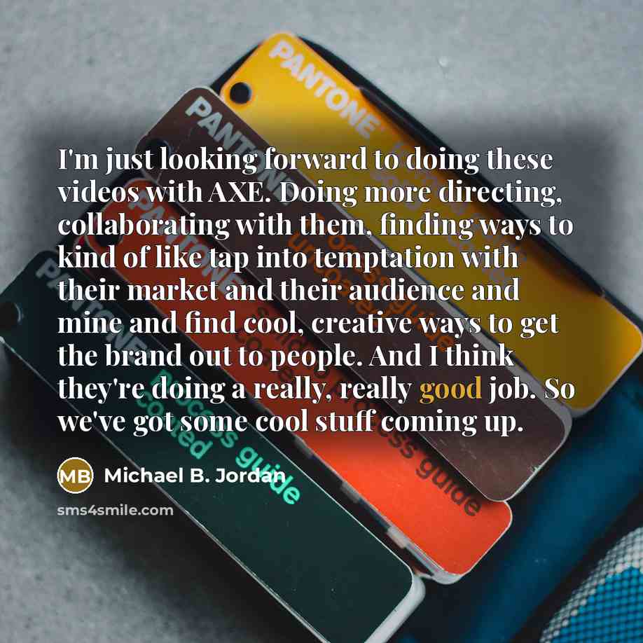 “I'm just looking forward to doing these videos with AXE. Doing more directing, collaborating with them, finding ways to kind of like tap into temptation with their market and their audience and mine and find cool, creative ways to get the brand out to people. And I think they're doing a really…” quote by Michael B. Jordan