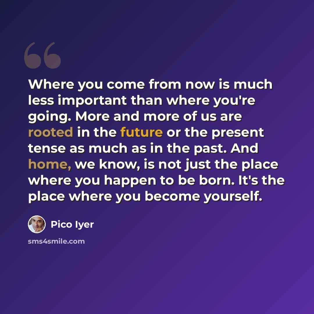 “Where you come from now is much less important than where you're going. More and more of us are rooted in the future or the present tense as much as in the past. And home, we know, is not just the place where you happen to be born. It's the place where you become yourself.” quote by Pico Iyer