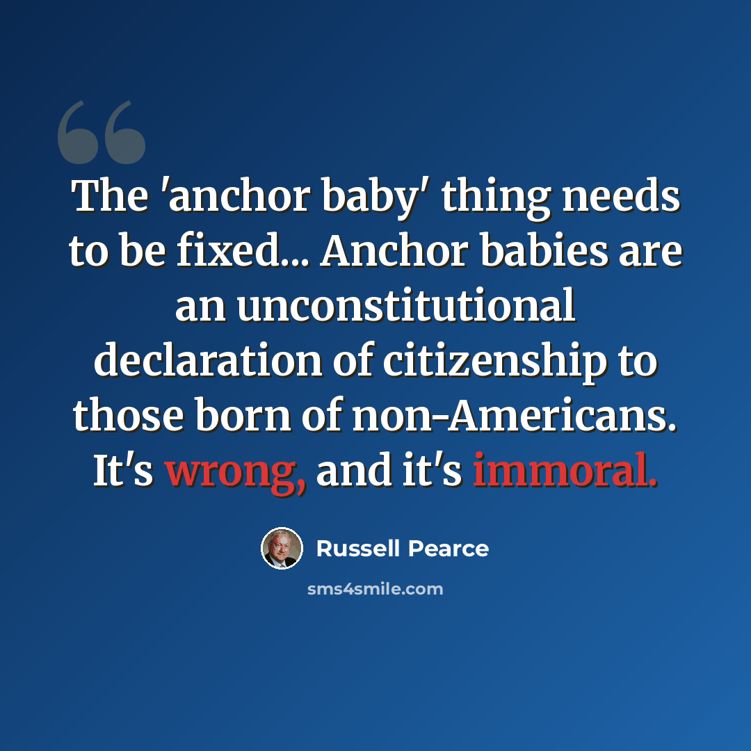 “The 'anchor baby' thing needs to be fixed... Anchor babies are an unconstitutional declaration of citizenship to those born of non-Americans. It's wrong, and it's immoral.” quote by Russell Pearce