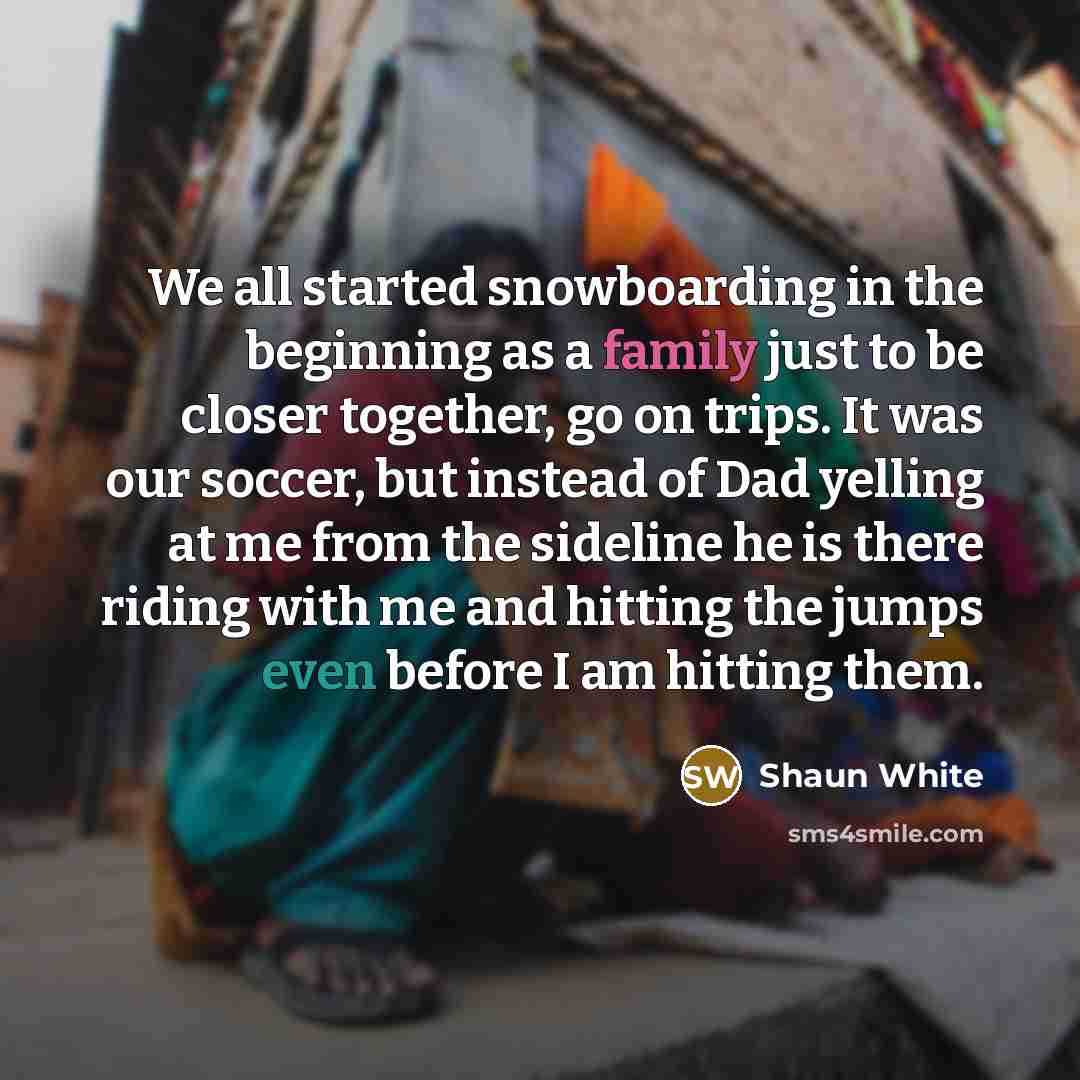 “We all started snowboarding in the beginning as a family just to be closer together, go on trips. It was our soccer, but instead of Dad yelling at me from the sideline he is there riding with me and hitting the jumps even before I am hitting them.” quote by Shaun White