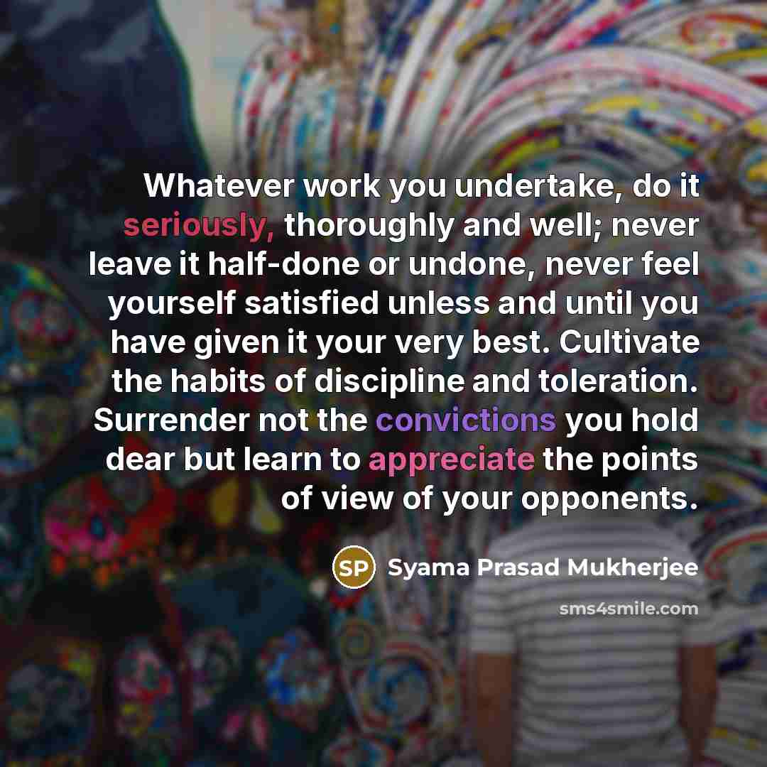 “Whatever work you undertake, do it seriously, thoroughly and well; never leave it half-done or undone, never feel yourself satisfied unless and until you have given it your very best. Cultivate the habits of discipline and toleration. Surrender not the convictions you hold dear but learn to…” quote by Syama Prasad Mukherjee