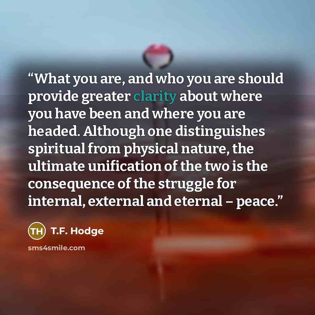 “What you are, and who you are should provide greater clarity about where you have been and where you are headed. Although one distinguishes spiritual from physical nature, the ultimate unification of the two is the consequence of the struggle for internal, external and eternal – peace.” quote by T.F. Hodge