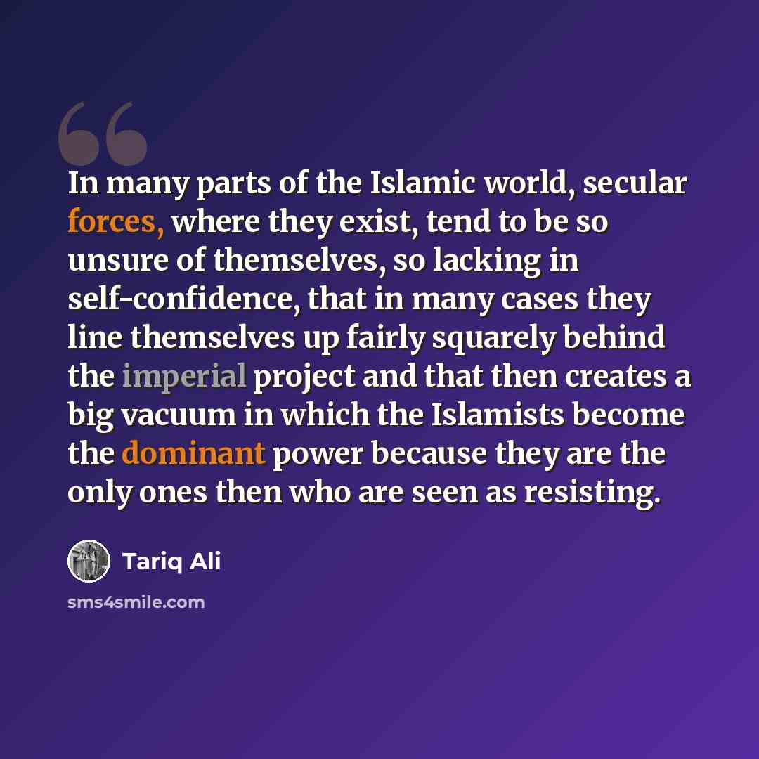 “In many parts of the Islamic world, secular forces, where they exist, tend to be so unsure of themselves, so lacking in self-confidence, that in many cases they line themselves up fairly squarely behind the imperial project and that then creates a big vacuum in which the Islamists become the…” quote by Tariq Ali