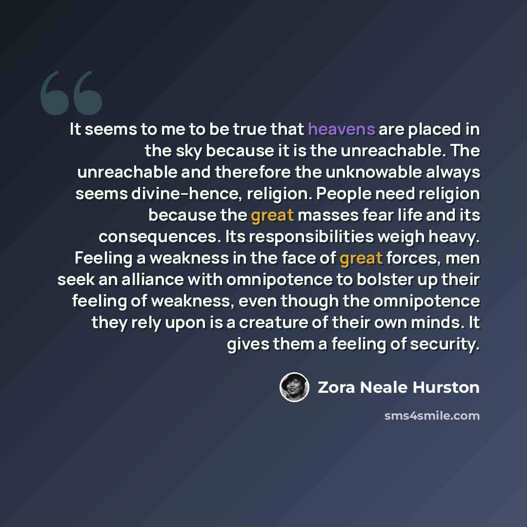“It seems to me to be true that heavens are placed in the sky because it is the unreachable. The unreachable and therefore the unknowable always seems divine--hence, religion. People need religion because the great masses fear life and its consequences. Its responsibilities weigh heavy. Feeling a…” quote by Zora Neale Hurston