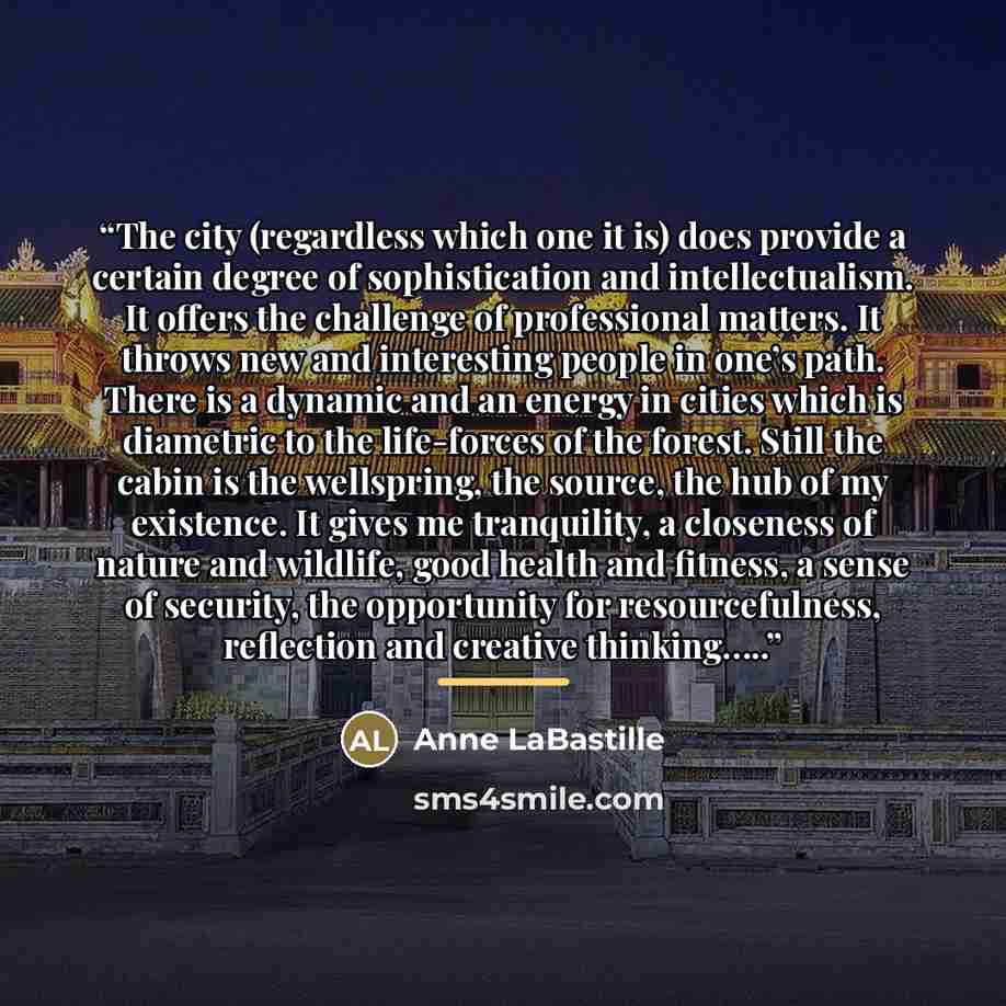 “The city (regardless which one it is) does provide a certain degree of sophistication and intellectualism. It offers the challenge of professional matters. It throws new and interesting people in one’s path. There is a dynamic and an energy in cities which is diametric to the life-forces of the…” quote by Anne LaBastille