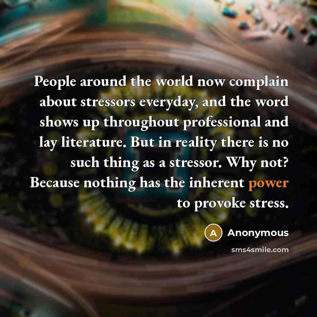 “People around the world now complain about stressors everyday, and the word shows up throughout professional and lay literature. But in reality there is no such thing as a stressor. Why not? Because nothing has the inherent power to provoke stress.” quote by Anonymous