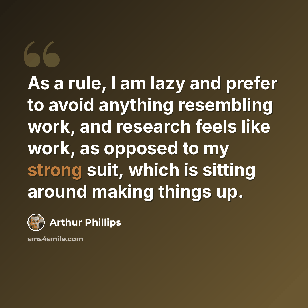 “As a rule, I am lazy and prefer to avoid anything resembling work, and research feels like work, as opposed to my strong suit, which is sitting around making things up.” quote by Arthur Phillips
