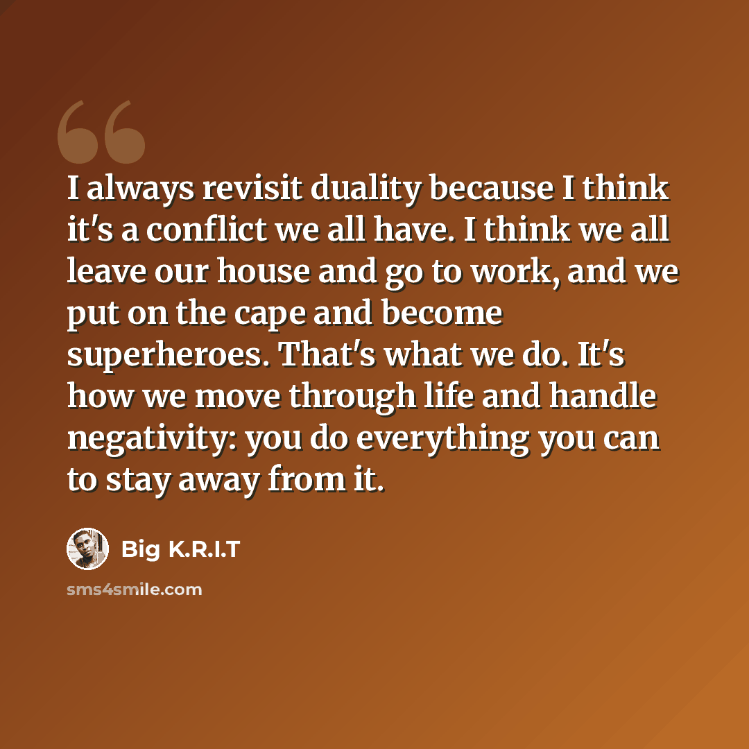 “I always revisit duality because I think it's a conflict we all have. I think we all leave our house and go to work, and we put on the cape and become superheroes. That's what we do. It's how we move through life and handle negativity: you do everything you can to stay away from it.” quote by Big K.R.I.T