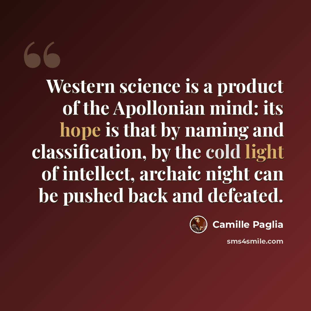 “Western science is a product of the Apollonian mind: its hope is that by naming and classification, by the cold light of intellect, archaic night can be pushed back and defeated.” quote by Camille Paglia