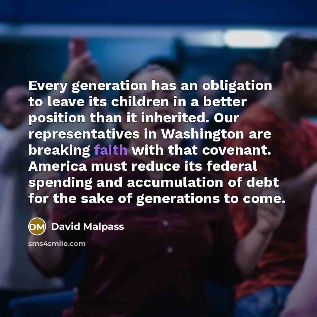 “Every generation has an obligation to leave its children in a better position than it inherited. Our representatives in Washington are breaking faith with that covenant. America must reduce its federal spending and accumulation of debt for the sake of generations to come.” quote by David Malpass