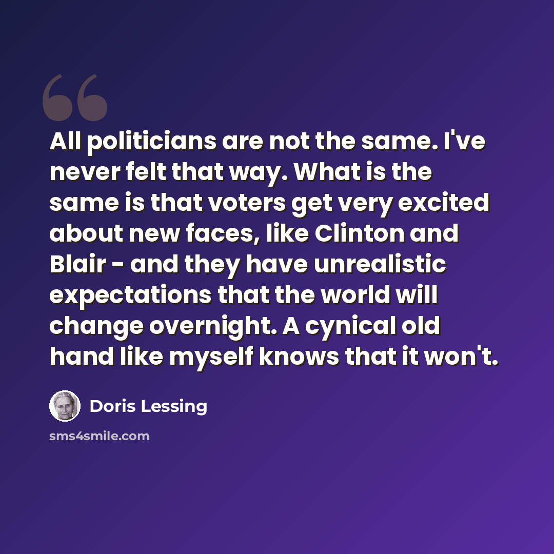 “All politicians are not the same. I've never felt that way. What is the same is that voters get very excited about new faces, like Clinton and Blair - and they have unrealistic expectations that the world will change overnight. A cynical old hand like myself knows that it won't.” quote by Doris Lessing