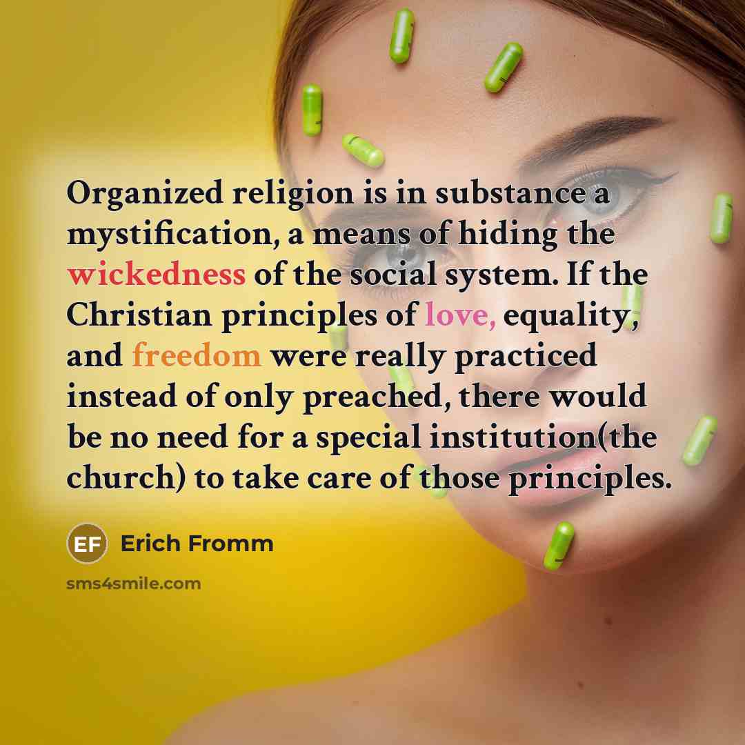 “Organized religion is in substance a mystification, a means of hiding the wickedness of the social system. If the Christian principles of love, equality, and freedom were really practiced instead of only preached, there would be no need for a special institution(the church) to take care of those…” quote by Erich Fromm