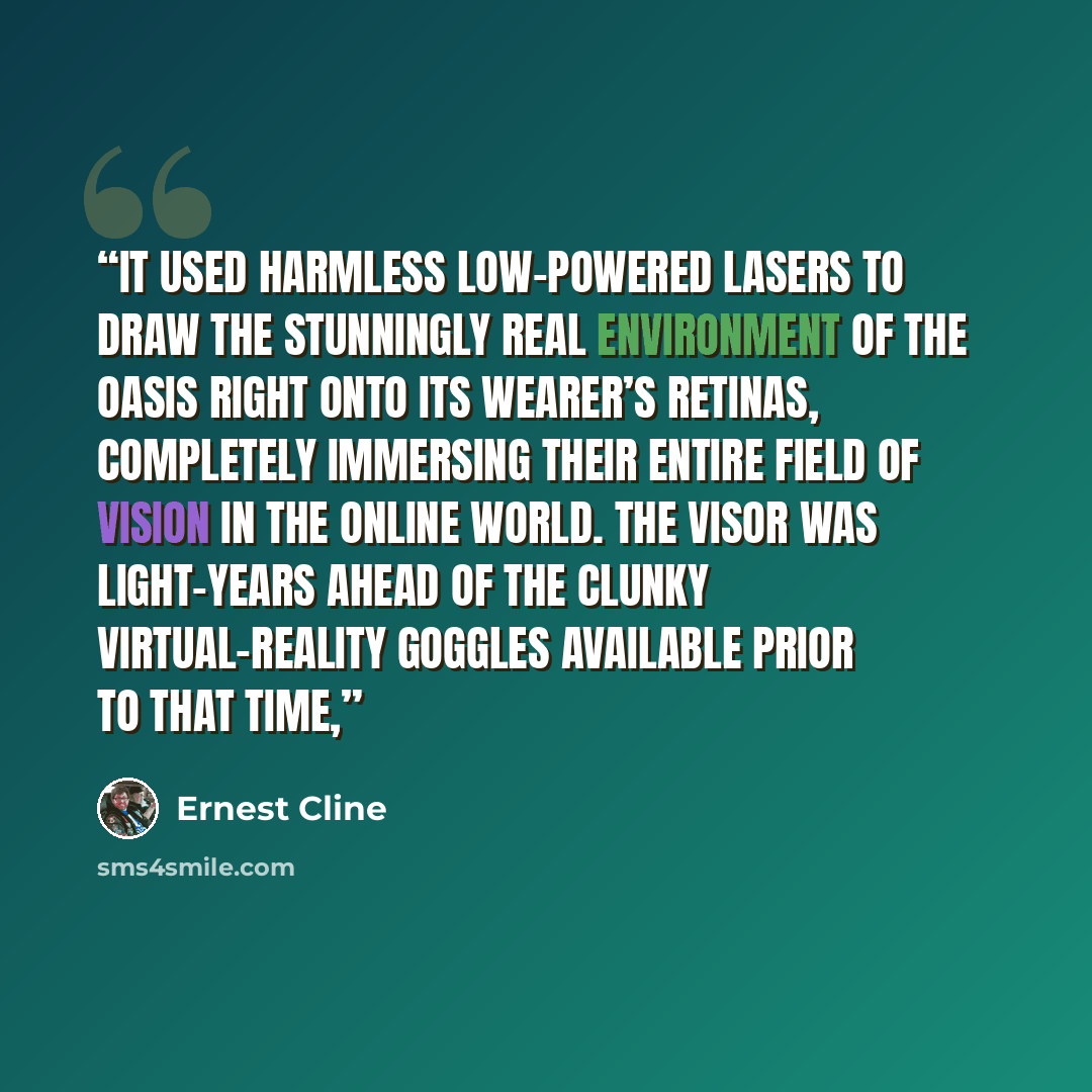 “It used harmless low-powered lasers to draw the stunningly real environment of the OASIS right onto its wearer’s retinas, completely immersing their entire field of vision in the online world. The visor was light-years ahead of the clunky virtual-reality goggles available prior to that time,” quote by Ernest Cline