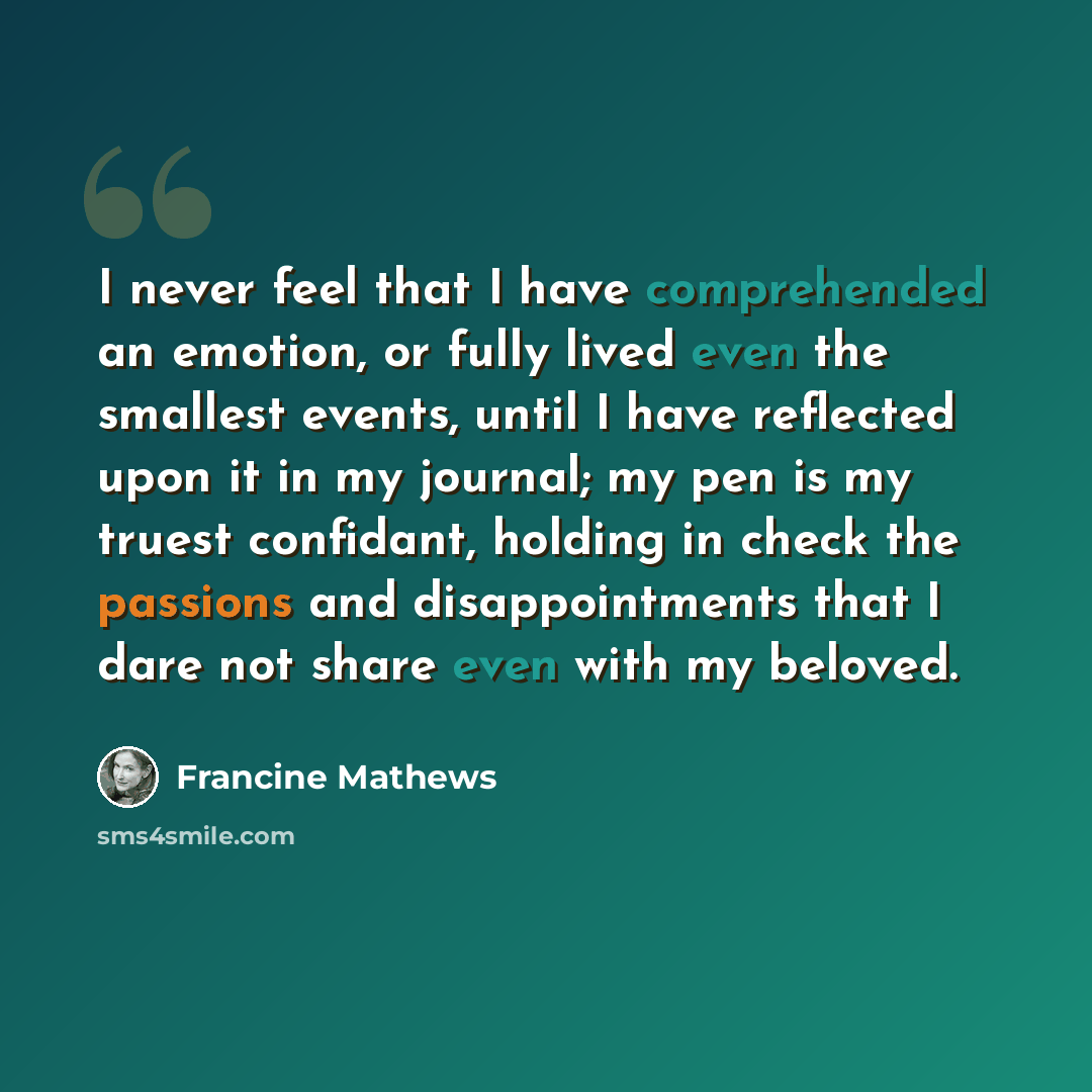 “I never feel that I have comprehended an emotion, or fully lived even the smallest events, until I have reflected upon it in my journal; my pen is my truest confidant, holding in check the passions and disappointments that I dare not share even with my beloved.” quote by Francine Mathews