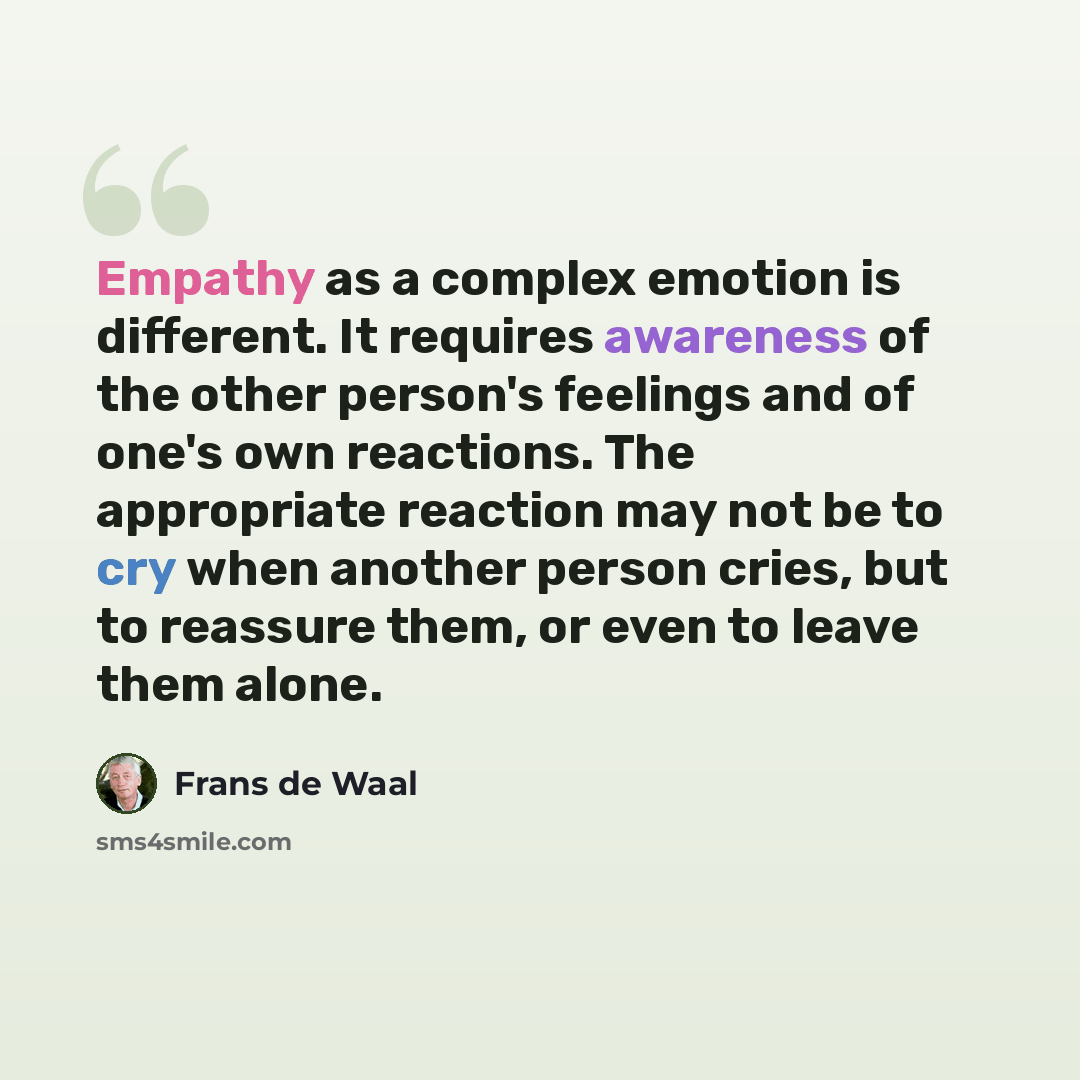 “Empathy as a complex emotion is different. It requires awareness of the other person's feelings and of one's own reactions. The appropriate reaction may not be to cry when another person cries, but to reassure them, or even to leave them alone.” quote by Frans de Waal
