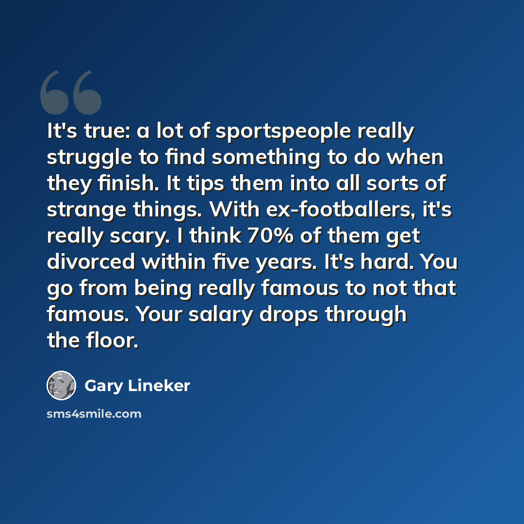“It's true: a lot of sportspeople really struggle to find something to do when they finish. It tips them into all sorts of strange things. With ex-footballers, it's really scary. I think 70% of them get divorced within five years. It's hard. You go from being really famous to not that famous. Your…” quote by Gary Lineker